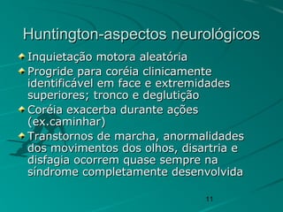 11
Huntington-aspectos neurológicosHuntington-aspectos neurológicos
Inquietação motora aleatóriaInquietação motora aleatória
Progride para coréia clinicamenteProgride para coréia clinicamente
identificável em face e extremidadesidentificável em face e extremidades
superiores; tronco e deglutiçãosuperiores; tronco e deglutição
Coréia exacerba durante açõesCoréia exacerba durante ações
(ex.caminhar)(ex.caminhar)
Transtornos de marcha, anormalidadesTranstornos de marcha, anormalidades
dos movimentos dos olhos, disartria edos movimentos dos olhos, disartria e
disfagia ocorrem quase sempre nadisfagia ocorrem quase sempre na
síndrome completamente desenvolvidasíndrome completamente desenvolvida
 
