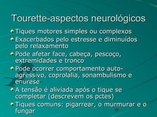 15
Tourette-aspectos neurológicosTourette-aspectos neurológicos
Tiques motores simples ou complexosTiques motores simples ou complexos
Exacerbados pelo estresse e diminuídosExacerbados pelo estresse e diminuídos
pelo relaxamentopelo relaxamento
Pode afetar face, cabeça, pescoço,Pode afetar face, cabeça, pescoço,
extremidades e troncoextremidades e tronco
Pode ocorrer comportamento auto-Pode ocorrer comportamento auto-
agressivo, coprolalia, sonambulismo eagressivo, coprolalia, sonambulismo e
enureseenurese
A tensão é aliviada após o tique seA tensão é aliviada após o tique se
completar (descrevem os pctes)completar (descrevem os pctes)
Tiques comuns: pigarrear, o murmurar e oTiques comuns: pigarrear, o murmurar e o
fungarfungar
 