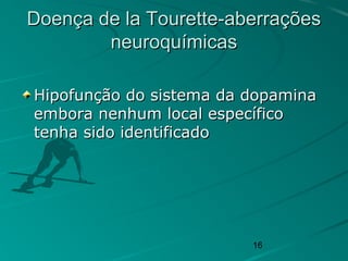 16
Doença de la Tourette-aberraçõesDoença de la Tourette-aberrações
neuroquímicasneuroquímicas
Hipofunção do sistema da dopaminaHipofunção do sistema da dopamina
embora nenhum local específicoembora nenhum local específico
tenha sido identificadotenha sido identificado
 