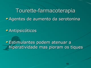 18
Tourette-farmacoterapiaTourette-farmacoterapia
Agentes de aumento da serotoninaAgentes de aumento da serotonina
AntipsicóticosAntipsicóticos
Estimulantes podem atenuar aEstimulantes podem atenuar a
hiperatividade mas pioram os tiqueshiperatividade mas pioram os tiques
 