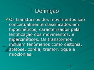 19
DefiniçãoDefinição
Os transtornos dos movimentos sãoOs transtornos dos movimentos são
conceitualmente classificados emconceitualmente classificados em
hipocinéticos, caracterizados pelahipocinéticos, caracterizados pela
lentificação dos movimentos, elentificação dos movimentos, e
hipercinéticos. Os transtornoshipercinéticos. Os transtornos
incluem fenômenos como distonia,incluem fenômenos como distonia,
atetose, coréia, tremor, tique eatetose, coréia, tremor, tique e
mioclonias.mioclonias.
 