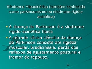 20
Síndrome Hipocinética (também conhecidaSíndrome Hipocinética (também conhecida
como parkinsonismo ou síndrome rígido-como parkinsonismo ou síndrome rígido-
acinética)acinética)
A doença de Parkinson é a síndromeA doença de Parkinson é a síndrome
rígido-acinética típicarígido-acinética típica
A tétrade clínica clássica da doençaA tétrade clínica clássica da doença
de Parkinson consiste em rigidezde Parkinson consiste em rigidez
muscular, bradicinesia, perda dosmuscular, bradicinesia, perda dos
reflexos de ajustamento postural ereflexos de ajustamento postural e
tremor de repouso.tremor de repouso.
 