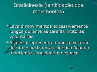 22
Bradicinesia (lentificação dosBradicinesia (lentificação dos
movimentos)movimentos)
Leva à movimentos excessivamenteLeva à movimentos excessivamente
longos durante as tarefas motoraslongos durante as tarefas motoras
voluntárias.voluntárias.
Acinesia representa o ponto extremoAcinesia representa o ponto extremo
de um espectro bradicinético ficandode um espectro bradicinético ficando
o paciente congelado no espaço.o paciente congelado no espaço.
 