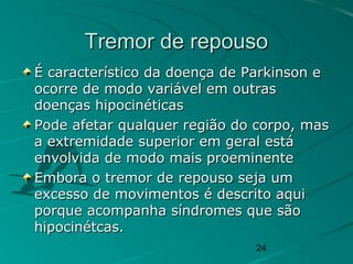 24
Tremor de repousoTremor de repouso
É característico da doença de Parkinson eÉ característico da doença de Parkinson e
ocorre de modo variável em outrasocorre de modo variável em outras
doenças hipocinéticasdoenças hipocinéticas
Pode afetar qualquer região do corpo, masPode afetar qualquer região do corpo, mas
a extremidade superior em geral estáa extremidade superior em geral está
envolvida de modo mais proeminenteenvolvida de modo mais proeminente
Embora o tremor de repouso seja umEmbora o tremor de repouso seja um
excesso de movimentos é descrito aquiexcesso de movimentos é descrito aqui
porque acompanha síndromes que sãoporque acompanha síndromes que são
hipocinétcas.hipocinétcas.
 