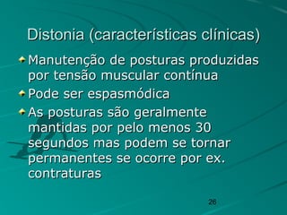 26
Distonia (características clínicas)Distonia (características clínicas)
Manutenção de posturas produzidasManutenção de posturas produzidas
por tensão muscular contínuapor tensão muscular contínua
Pode ser espasmódicaPode ser espasmódica
As posturas são geralmenteAs posturas são geralmente
mantidas por pelo menos 30mantidas por pelo menos 30
segundos mas podem se tornarsegundos mas podem se tornar
permanentes se ocorre por ex.permanentes se ocorre por ex.
contraturascontraturas
 