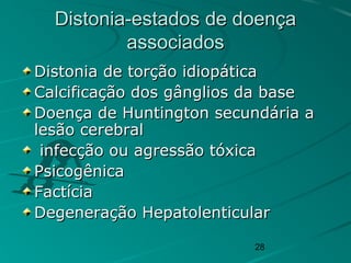 28
Distonia-estados de doençaDistonia-estados de doença
associadosassociados
Distonia de torção idiopáticaDistonia de torção idiopática
Calcificação dos gânglios da baseCalcificação dos gânglios da base
Doença de Huntington secundária aDoença de Huntington secundária a
lesão cerebrallesão cerebral
infecção ou agressão tóxicainfecção ou agressão tóxica
PsicogênicaPsicogênica
FactíciaFactícia
Degeneração HepatolenticularDegeneração Hepatolenticular
 