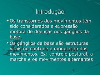 3
IntroduçãoIntrodução
Os transtornos dos movimentos têmOs transtornos dos movimentos têm
sido considerados a expressãosido considerados a expressão
motora de doenças nos gânglios damotora de doenças nos gânglios da
base.base.
Os gânglios da base são estruturasOs gânglios da base são estruturas
vitais no controle e modulação dosvitais no controle e modulação dos
movimentos. Ex: controle postural, amovimentos. Ex: controle postural, a
marcha e os movimentos alternantesmarcha e os movimentos alternantes
 