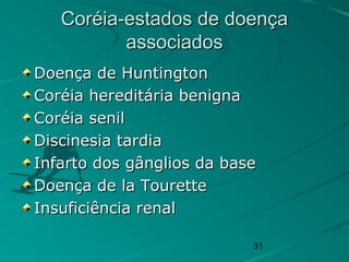 31
Coréia-estados de doençaCoréia-estados de doença
associadosassociados
Doença de HuntingtonDoença de Huntington
Coréia hereditária benignaCoréia hereditária benigna
Coréia senilCoréia senil
Discinesia tardiaDiscinesia tardia
Infarto dos gânglios da baseInfarto dos gânglios da base
Doença de la TouretteDoença de la Tourette
Insuficiência renalInsuficiência renal
 