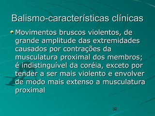 32
Balismo-características clínicasBalismo-características clínicas
Movimentos bruscos violentos, deMovimentos bruscos violentos, de
grande amplitude das extremidadesgrande amplitude das extremidades
causados por contrações dacausados por contrações da
musculatura proximal dos membros;musculatura proximal dos membros;
é indistinguível da coréia, exceto poré indistinguível da coréia, exceto por
tender a ser mais violento e envolvertender a ser mais violento e envolver
de modo mais extenso a musculaturade modo mais extenso a musculatura
proximalproximal
 