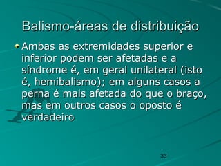 33
Balismo-áreas de distribuiçãoBalismo-áreas de distribuição
Ambas as extremidades superior eAmbas as extremidades superior e
inferior podem ser afetadas e ainferior podem ser afetadas e a
síndrome é, em geral unilateral (istosíndrome é, em geral unilateral (isto
é, hemibalismo); em alguns casos aé, hemibalismo); em alguns casos a
perna é mais afetada do que o braço,perna é mais afetada do que o braço,
mas em outros casos o oposto émas em outros casos o oposto é
verdadeiroverdadeiro
 