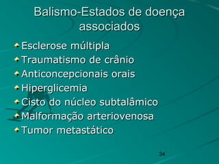 34
Balismo-Estados de doençaBalismo-Estados de doença
associadosassociados
Esclerose múltiplaEsclerose múltipla
Traumatismo de crânioTraumatismo de crânio
Anticoncepcionais oraisAnticoncepcionais orais
HiperglicemiaHiperglicemia
Cisto do núcleo subtalâmicoCisto do núcleo subtalâmico
Malformação arteriovenosaMalformação arteriovenosa
Tumor metastáticoTumor metastático
 