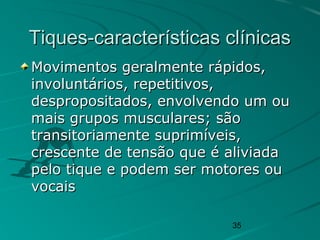 35
Tiques-características clínicasTiques-características clínicas
Movimentos geralmente rápidos,Movimentos geralmente rápidos,
involuntários, repetitivos,involuntários, repetitivos,
despropositados, envolvendo um oudespropositados, envolvendo um ou
mais grupos musculares; sãomais grupos musculares; são
transitoriamente suprimíveis,transitoriamente suprimíveis,
crescente de tensão que é aliviadacrescente de tensão que é aliviada
pelo tique e podem ser motores oupelo tique e podem ser motores ou
vocaisvocais
 