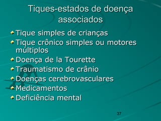37
Tiques-estados de doençaTiques-estados de doença
associadosassociados
Tique simples de criançasTique simples de crianças
Tique crônico simples ou motoresTique crônico simples ou motores
múltiplosmúltiplos
Doença de la TouretteDoença de la Tourette
Traumatismo de crânioTraumatismo de crânio
Doenças cerebrovascularesDoenças cerebrovasculares
MedicamentosMedicamentos
Deficiência mentalDeficiência mental
 