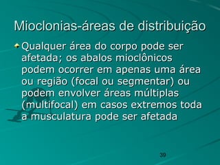 39
Mioclonias-áreas de distribuiçãoMioclonias-áreas de distribuição
Qualquer área do corpo pode serQualquer área do corpo pode ser
afetada; os abalos mioclônicosafetada; os abalos mioclônicos
podem ocorrer em apenas uma áreapodem ocorrer em apenas uma área
ou região (focal ou segmentar) ouou região (focal ou segmentar) ou
podem envolver áreas múltiplaspodem envolver áreas múltiplas
(multifocal) em casos extremos toda(multifocal) em casos extremos toda
a musculatura pode ser afetadaa musculatura pode ser afetada
 