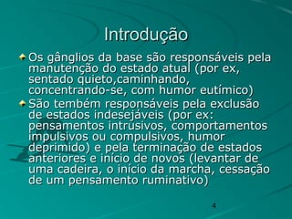 4
IntroduçãoIntrodução
Os gânglios da base são responsáveis pelaOs gânglios da base são responsáveis pela
manutenção do estado atual (por ex,manutenção do estado atual (por ex,
sentado quieto,caminhando,sentado quieto,caminhando,
concentrando-se, com humor eutímico)concentrando-se, com humor eutímico)
São tembém responsáveis pela exclusãoSão tembém responsáveis pela exclusão
de estados indesejáveis (por ex:de estados indesejáveis (por ex:
pensamentos intrusivos, comportamentospensamentos intrusivos, comportamentos
impulsivos ou compulsivos, humorimpulsivos ou compulsivos, humor
deprimido) e pela terminação de estadosdeprimido) e pela terminação de estados
anteriores e início de novos (levantar deanteriores e início de novos (levantar de
uma cadeira, o início da marcha, cessaçãouma cadeira, o início da marcha, cessação
de um pensamento ruminativo)de um pensamento ruminativo)
 