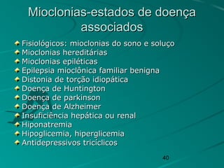 40
Mioclonias-estados de doençaMioclonias-estados de doença
associadosassociados
Fisiológicos: mioclonias do sono e soluçoFisiológicos: mioclonias do sono e soluço
Mioclonias hereditáriasMioclonias hereditárias
Mioclonias epiléticasMioclonias epiléticas
Epilepsia mioclônica familiar benignaEpilepsia mioclônica familiar benigna
Distonia de torção idiopáticaDistonia de torção idiopática
Doença de HuntingtonDoença de Huntington
Doença de parkinsonDoença de parkinson
Doença de AlzheimerDoença de Alzheimer
Insuficiência hepática ou renalInsuficiência hepática ou renal
HiponatremiaHiponatremia
Hipoglicemia, hiperglicemiaHipoglicemia, hiperglicemia
Antidepressivos tricíclicosAntidepressivos tricíclicos
 