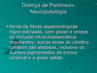 6
Doença de Parkinson-Doença de Parkinson-
NeuropatologiaNeuropatologia
Perda de fibras dopaminérgicasPerda de fibras dopaminérgicas
nigro-estriadas, com gliose e corposnigro-estriadas, com gliose e corpos
de inclusão intracitoplasmáticade inclusão intracitoplasmática
resultantes; outras áreas do cérebroresultantes; outras áreas do cérebro
também são afetadas, inclusive ostambém são afetadas, inclusive os
núcleos pigmentados do tronconúcleos pigmentados do tronco
cerebral e o globo pálidocerebral e o globo pálido
 