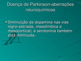 7
Doença de Parkinson-aberraçõesDoença de Parkinson-aberrações
neuroquímicasneuroquímicas
Diminuição da dopamina nas viasDiminuição da dopamina nas vias
nigro-estriada, mesolímbica enigro-estriada, mesolímbica e
mesocortical; a serotonina tambémmesocortical; a serotonina também
está diminuida.está diminuida.
 