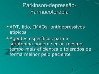 9
Parkinson-depressão-Parkinson-depressão-
FarmacoterapiaFarmacoterapia
ADT, lítio, IMAOs, antidepressivosADT, lítio, IMAOs, antidepressivos
atípicosatípicos
Agentes específicos para aAgentes específicos para a
serotonina podem ser ao mesmoserotonina podem ser ao mesmo
tempo mais eficientes e tolerados detempo mais eficientes e tolerados de
forma melhor pelo pacienteforma melhor pelo paciente
 