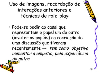 10
Uso de imagens, recordação de
interações anteriores e
técnicas de role-play
• Pode-se pedir ao casal que
representem o papel um do outro
(inveter os papéis) na recriação de
uma discussão que tiveram
recentemente → tem como objetivo
aumentar a empatia, pela experiência
do outro
 