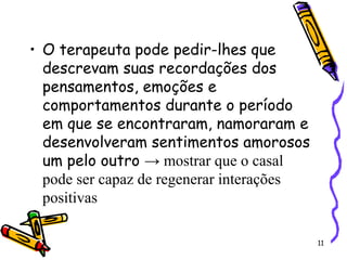 11
• O terapeuta pode pedir-lhes que
descrevam suas recordações dos
pensamentos, emoções e
comportamentos durante o período
em que se encontraram, namoraram e
desenvolveram sentimentos amorosos
um pelo outro → mostrar que o casal
pode ser capaz de regenerar interações
positivas
 