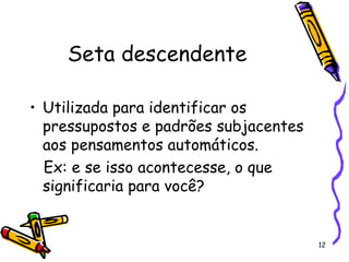 12
Seta descendente
• Utilizada para identificar os
pressupostos e padrões subjacentes
aos pensamentos automáticos.
Ex: e se isso acontecesse, o que
significaria para você?
 