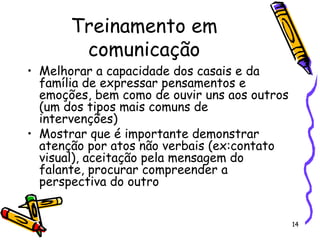 14
Treinamento em
comunicação
• Melhorar a capacidade dos casais e da
família de expressar pensamentos e
emoções, bem como de ouvir uns aos outros
(um dos tipos mais comuns de
intervenções)
• Mostrar que é importante demonstrar
atenção por atos não verbais (ex:contato
visual), aceitação pela mensagem do
falante, procurar compreender a
perspectiva do outro
 
