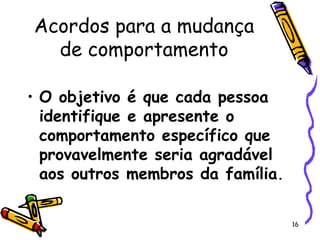 16
Acordos para a mudança
de comportamento
• O objetivo é que cada pessoa
identifique e apresente o
comportamento específico que
provavelmente seria agradável
aos outros membros da família.
 