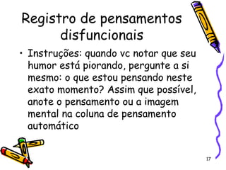 17
Registro de pensamentos
disfuncionais
• Instruções: quando vc notar que seu
humor está piorando, pergunte a si
mesmo: o que estou pensando neste
exato momento? Assim que possível,
anote o pensamento ou a imagem
mental na coluna de pensamento
automático
 