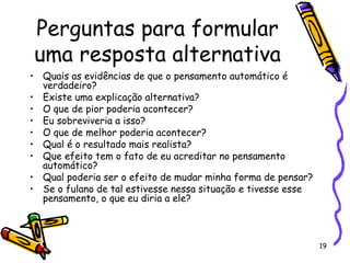 19
Perguntas para formular
uma resposta alternativa
• Quais as evidências de que o pensamento automático é
verdadeiro?
• Existe uma explicação alternativa?
• O que de pior poderia acontecer?
• Eu sobreviveria a isso?
• O que de melhor poderia acontecer?
• Qual é o resultado mais realista?
• Que efeito tem o fato de eu acreditar no pensamento
automático?
• Qual poderia ser o efeito de mudar minha forma de pensar?
• Se o fulano de tal estivesse nessa situação e tivesse esse
pensamento, o que eu diria a ele?
 
