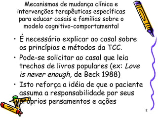 2
Mecanismos de mudança clínica e
intervenções terapêuticas específicas
para educar casais e famílias sobre o
modelo cognitivo-comportamental
• É necessário explicar ao casal sobre
os princípios e métodos da TCC.
• Pode-se solicitar ao casal que leia
trechos de livros populares (ex: Love
is never enough, de Beck 1988)
• Isto reforça a idéia de que o paciente
assuma a responsabilidade por seus
próprios pensamentos e ações
 