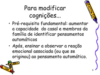 4
Para modificar
cognições...
• Pré-requisito fundamental: aumentar
a capacidade do casal e membros da
família de identificar pensamentos
automáticos
• Após, ensinar a observar a reação
emocional associada (ou que se
originou) ao pensamento automático.
 