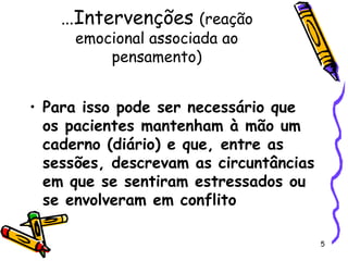 5
…Intervenções (reação
emocional associada ao
pensamento)
• Para isso pode ser necessário que
os pacientes mantenham à mão um
caderno (diário) e que, entre as
sessões, descrevam as circuntâncias
em que se sentiram estressados ou
se envolveram em conflito
 