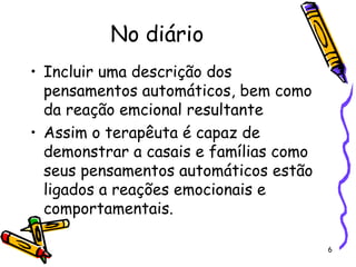 6
No diário
• Incluir uma descrição dos
pensamentos automáticos, bem como
da reação emcional resultante
• Assim o terapêuta é capaz de
demonstrar a casais e famílias como
seus pensamentos automáticos estão
ligados a reações emocionais e
comportamentais.
 