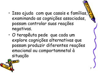 7
• Isso ajuda com que casais e famílias,
examinando as cognições associadas,
possam controlar suas reações
negativas.
• O terapêuta pede que cada um
explore cognições alternativas que
possam produzir diferentes reações
emocional ou comportamnetal à
situação
 