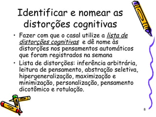 8
Identificar e nomear as
distorções cognitivas
• Fazer com que o casal utilize a lista de
distorções cognitivas e dê nome às
distorções nos pensamentos automáticos
que foram registrados na semana
• Lista de distorções: inferência arbitrária,
leitura de pensamento, abstração seletiva,
hipergeneralização, maximização e
minimização, personalização, pensamento
dicotômico e rotulação.
 
