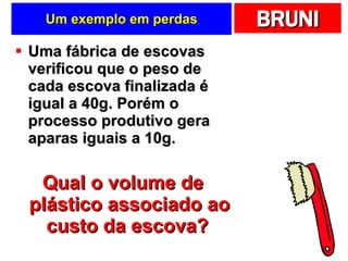 Um exemplo em perdas Uma fábrica de escovas verificou que o peso de cada escova finalizada é igual a 40g. Porém o processo produtivo gera aparas iguais a 10g. Qual o volume de plástico associado ao custo da escova?   