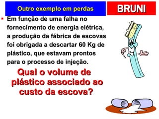 Outro exemplo em perdas Em função de uma falha no fornecimento de energia elétrica, a produção da fábrica de escovas foi obrigada a descartar 60 Kg de plástico, que estavam prontos para o processo de injeção. Qual o volume de plástico associado ao custo da escova?   