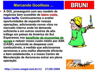 Marcando Goolllsss ... A GOL prosseguirá com seu modelo de negócios bem sucedido de  baixo custo ,  baixa tarifa . Continuaremos a avaliar oportunidades de expandir nossas operações, adicionando novos vôos no mercado interno onde há demanda suficiente e em outros centros de alto tráfego em países da América do Sul. Esperamos nos  beneficiar de economias de escala  e reduzir nosso custo médio por ASK (CASK), excluindo as despesas com combustíveis, à medida que adicionamos aeronaves a uma malha altamente eficiente e bem estabelecida, e o nosso Centro de Manutenção de Aeronaves entrar em plena operação.  http://www.voegol.com.br/ri/  17/09/2006 
