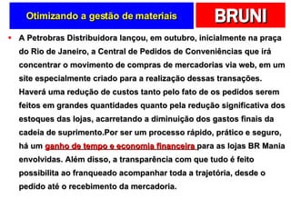 Otimizando a gestão de materiais A Petrobras Distribuidora lançou, em outubro, inicialmente na praça do Rio de Janeiro, a Central de Pedidos de Conveniências que irá concentrar o movimento de compras de mercadorias via web, em um site especialmente criado para a realização dessas transações. Haverá uma redução de custos tanto pelo fato de os pedidos serem feitos em grandes quantidades quanto pela redução significativa dos estoques das lojas, acarretando a diminuição dos gastos finais da cadeia de suprimento.Por ser um processo rápido, prático e seguro, há um  ganho de tempo e economia financeira  para as lojas BR Mania envolvidas. Além disso, a transparência com que tudo é feito possibilita ao franqueado acompanhar toda a trajetória, desde o pedido até o recebimento da mercadoria. 