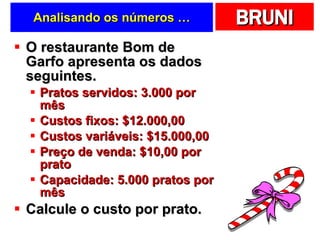 Analisando os números … O restaurante Bom de Garfo apresenta os dados seguintes. Pratos servidos: 3.000 por mês Custos fixos: $12.000,00 Custos variáveis: $15.000,00 Preço de venda: $10,00 por prato Capacidade: 5.000 pratos por mês Calcule o custo por prato. 