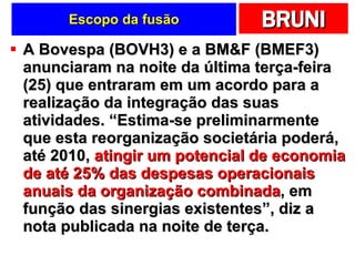 Escopo da fusão A Bovespa (BOVH3) e a BM&F (BMEF3) anunciaram na noite da última terça-feira (25) que entraram em um acordo para a realização da integração das suas atividades. “Estima-se preliminarmente que esta reorganização societária poderá, até 2010,  atingir um potencial de economia de até 25% das despesas operacionais anuais da organização combinada , em função das sinergias existentes”, diz a nota publicada na noite de terça. 