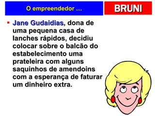 O empreendedor … Jane Gudaidias , dona de uma pequena casa de lanches rápidos, decidiu colocar sobre o balcão do estabelecimento uma prateleira com alguns saquinhos de amendoins com a esperança de faturar um dinheiro extra.  