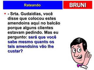 Rateando  - Srta. Gudaidias, você disse que colocou estes amendoins aqui no balcão porque alguns clientes estavam pedindo. Mas eu pergunto:  será que você sabe mesmo quanto os tais amendoins vão lhe custar?   