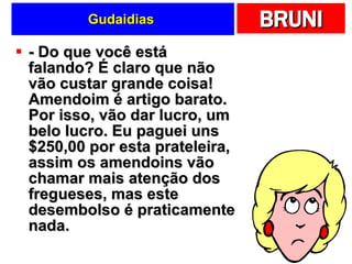 Gudaidias  - Do que você está falando? É claro que não vão custar grande coisa! Amendoim é artigo barato. Por isso, vão dar lucro, um belo lucro. Eu paguei uns $250,00 por esta prateleira, assim os amendoins vão chamar mais atenção dos fregueses, mas este desembolso é praticamente nada.  
