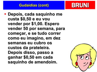 Gudaidias (cont) Depois, cada saquinho me custa $0,50 e eu vou vender por $1,00. Espero vender 50 por semana, para começar, e se tudo correr como eu imagino, em dez semanas eu cubro os custos da prateleira. Depois disso, passo a ganhar $0,50 em cada saquinho de amendoim. 