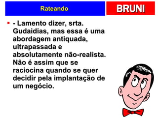 Rateando  - Lamento dizer, srta. Gudaidias, mas essa é uma abordagem antiquada, ultrapassada e absolutamente não-realista. Não é assim que se raciocina quando se quer decidir pela implantação de um negócio.  