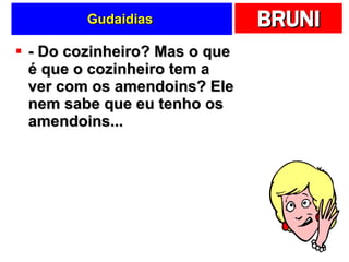 Gudaidias  - Do cozinheiro? Mas o que é que o cozinheiro tem a ver com os amendoins? Ele nem sabe que eu tenho os amendoins...  