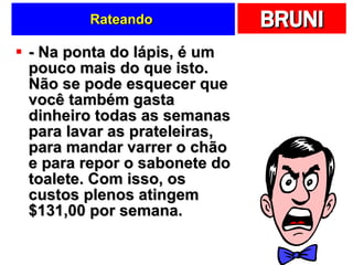 Rateando  - Na ponta do lápis, é um pouco mais do que isto. Não se pode esquecer que você também gasta dinheiro todas as semanas para lavar as prateleiras, para mandar varrer o chão e para repor o sabonete do toalete. Com isso, os custos plenos atingem $131,00 por semana.  