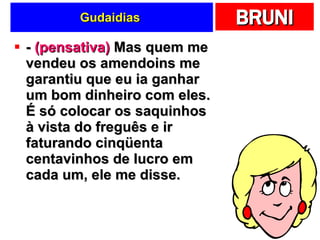 Gudaidias  -  (pensativa)  Mas quem me vendeu os amendoins me garantiu que eu ia ganhar um bom dinheiro com eles. É só colocar os saquinhos à vista do freguês e ir faturando cinqüenta centavinhos de lucro em cada um, ele me disse.  